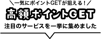 一気にポイントGETが狙える！高額ポイントGET 注目のサービスを一挙に集めました