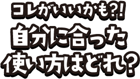 コレがいいかも？！自分にあった使い方はどれ？