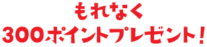 もれなく300ポイントプレゼント！