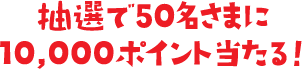 抽選で50名さまに10,000ポイント当たる！