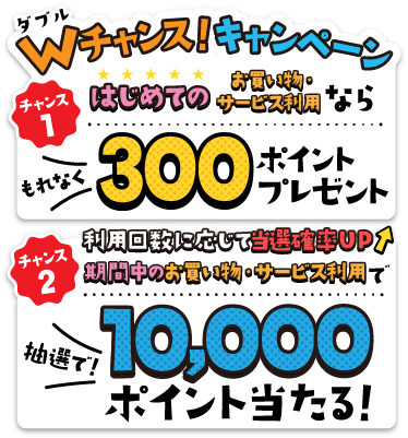 Wチャンス！キャンペーン はじめてのお買い物・サービス利用ならもれなく300ポイントプレゼント！期間中のお買い物・サービス利用で抽選で10,000ポイント当たる！