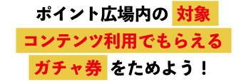 ポイント広場内の対象コンテンツ利用でもらえるガチャ券をためよう！