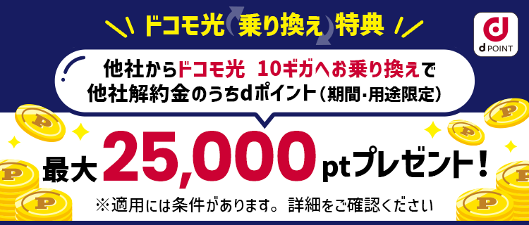 ドコモ光乗り換えキャンペーン 他社からドコモ光 10ギガへお乗り換えで他社解約金のうちdポイント（期間・用途限定） 最大25,000ptプレゼント！ キャンペーン期間：2023年10月1日〜 ※適用には条件があります。詳細をご確認ください