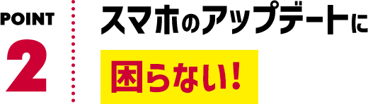 POINT2 スマホのアップデートに困らない！