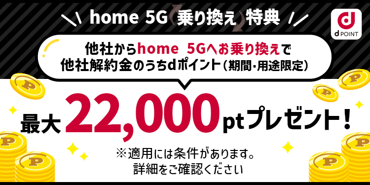 home 5G 乗り換えキャンペーン！他社からhome 5Gへお乗り換えで他社解約金のうちdポイント（期間・用途限定）最大22,000ptプレゼント！キャンペーン期間：2023年10月1日〜 ※適用には条件があります。詳細をご確認ください