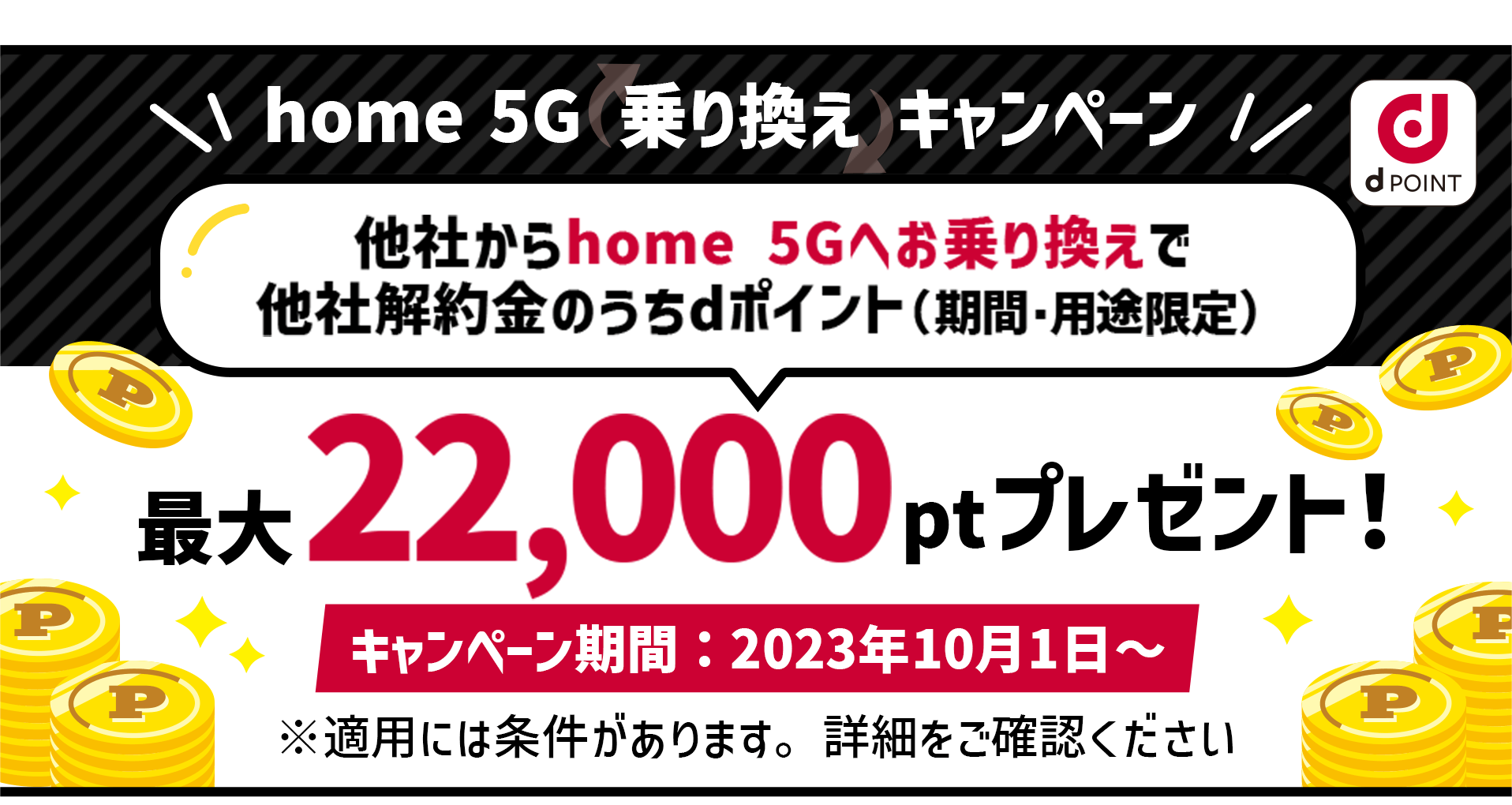 home 5G 乗り換えキャンペーン！他社からhome 5Gへお乗り換えで他社解約金のうちdポイント（期間・用途限定）最大22,000ptプレゼント！キャンペーン期間：2023年10月1日〜 ※適用には条件があります。詳細をご確認ください