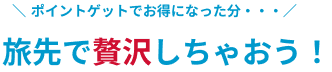 ポイントゲットでお得になった分、旅先で贅沢しちゃおう！