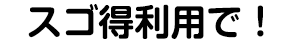 スゴ得利用で！